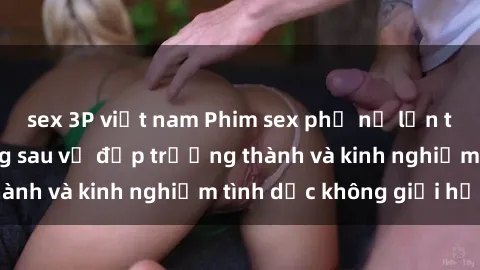 sex 3P việt nam Phim sex phụ nữ lớn tuổi: Sức hút đằng sau vẻ đẹp trưởng thành và kinh nghiệm tình dục không giới hạn