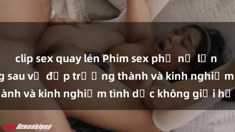 clip sex quay lén Phim sex phụ nữ lớn tuổi: Sức hút đằng sau vẻ đẹp trưởng thành và kinh nghiệm tình dục không giới hạn