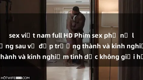 sex việt nam full HD Phim sex phụ nữ lớn tuổi: Sức hút đằng sau vẻ đẹp trưởng thành và kinh nghiệm tình dục không giới hạn