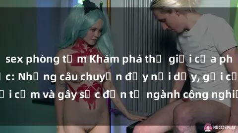 sex phòng tắm Khám phá thế giới của phim sex nô lệ tình dục: Những câu chuyện đầy nổi dậy, gợi cảm và gây sốc đến từ ngành công nghiệp giải trí đen tối
