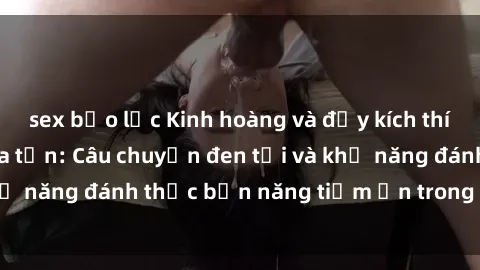 sex bạo lực Kinh hoàng và đầy kích thích với phim sex tra tấn: Câu chuyện đen tối và khả năng đánh thức bản năng tiềm ẩn trong con người