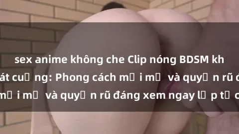 sex anime không che Clip nóng BDSM khiến người xem phát cuồng: Phong cách mới mẻ và quyến rũ đáng xem ngay lập tức!