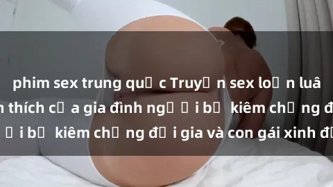 phim sex trung quốc Truyện sex loạn luân: Bí mật đầy kích thích của gia đình người bố kiêm chồng đại gia và con gái xinh đẹp