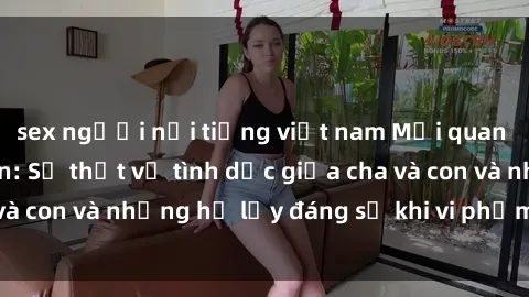 sex người nổi tiếng việt nam Mối quan hệ giữa cha và con: Sự thật về tình dục giữa cha và con và những hệ lụy đáng sợ khi vi phạm luật pháp.