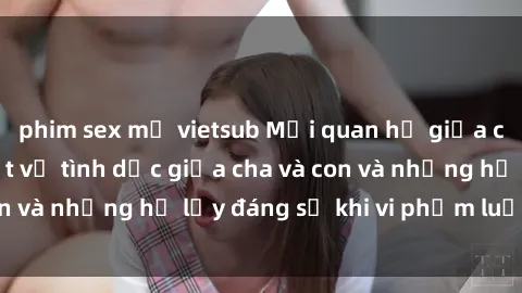 phim sex mỹ vietsub Mối quan hệ giữa cha và con: Sự thật về tình dục giữa cha và con và những hệ lụy đáng sợ khi vi phạm luật pháp.