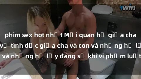 phim sex hot nhất Mối quan hệ giữa cha và con: Sự thật về tình dục giữa cha và con và những hệ lụy đáng sợ khi vi phạm luật pháp.