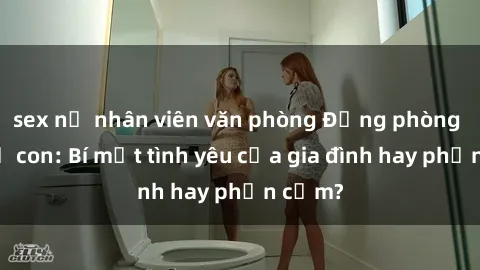 sex nữ nhân viên văn phòng Động phòng sex mẹ con: Bí mật tình yêu của gia đình hay phản cảm?