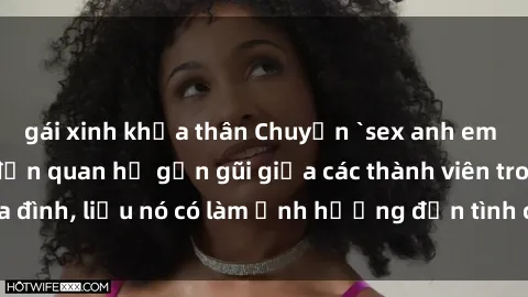 gái xinh khỏa thân Chuyện `sex anh em ruột` - Đề cập đến quan hệ gần gũi giữa các thành viên trong gia đình, liệu nó có làm ảnh hưởng đến tình cảm gia đình hay không?