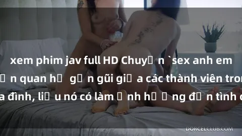 xem phim jav full HD Chuyện `sex anh em ruột` - Đề cập đến quan hệ gần gũi giữa các thành viên trong gia đình, liệu nó có làm ảnh hưởng đến tình cảm gia đình hay không?