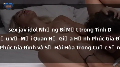 sex jav idol Những Bí Mật trong Tình Dục Gia Đình: Tìm Hiểu Về Mối Quan Hệ Giữa Hạnh Phúc Gia Đình và Sự Hài Hòa Trong Cuộc Sống Tình Dục