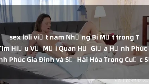 sex loli việt nam Những Bí Mật trong Tình Dục Gia Đình: Tìm Hiểu Về Mối Quan Hệ Giữa Hạnh Phúc Gia Đình và Sự Hài Hòa Trong Cuộc Sống Tình Dục