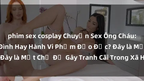phim sex cosplay Chuyện Sex Ông Cháu: Mối Quan Hệ Gia Đình Hay Hành Vi Phạm Đạo Đức? Đây là Một Chủ Đề Gây Tranh Cãi Trong Xã Hội Hiện Nay.