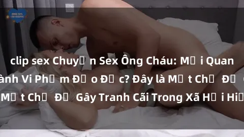clip sex Chuyện Sex Ông Cháu: Mối Quan Hệ Gia Đình Hay Hành Vi Phạm Đạo Đức? Đây là Một Chủ Đề Gây Tranh Cãi Trong Xã Hội Hiện Nay.