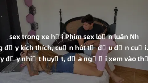 sex trong xe hơi Phim sex loạn luân Nhật Bản: Hành động đầy kích thích, cuốn hút từ đầu đến cuối. Những cảnh quay đầy nhiệt huyết, đưa người xem vào thế giới độc đáo của tình thân. Đừng bỏ lỡ!
