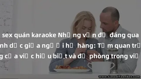 sex quán karaoke Những vấn đề đáng quan tâm về quan hệ tình dục giữa người họ hàng: Tầm quan trọng của việc hiểu biết và đề phòng trong việc tiếp xúc trong gia đình.