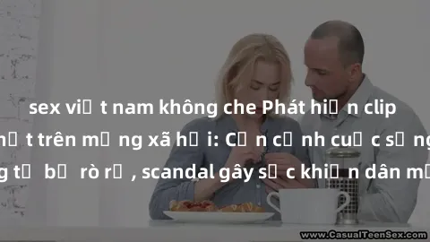 sex việt nam không che Phát hiện clip sex quay lén hot nhất trên mạng xã hội: Cận cảnh cuộc sống riêng tư bị rò rỉ, scandal gây sốc khiến dân mạng không khỏi bàng hoàng