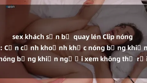 sex khách sạn bị quay lén Clip nóng phòng tắm gây sốt: Cận cảnh khoảnh khắc nóng bỏng khiến người xem không thể rời mắt