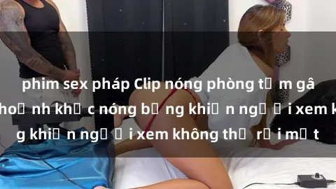 phim sex pháp Clip nóng phòng tắm gây sốt: Cận cảnh khoảnh khắc nóng bỏng khiến người xem không thể rời mắt