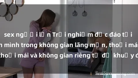 sex người lớn Trải nghiệm độc đáo tại sex nhà nghỉ: ẩn mình trong không gian lãng mạn, thoải mái và không gian riêng tư để khuấy động tình ái.