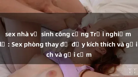sex nhà vệ sinh công cộng Trải nghiệm mới lạ: Sex phòng thay đồ đầy kích thích và gợi cảm