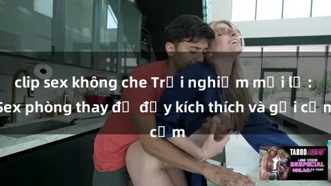 clip sex không che Trải nghiệm mới lạ: Sex phòng thay đồ đầy kích thích và gợi cảm