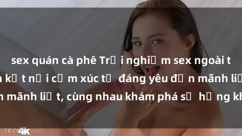 sex quán cà phê Trải nghiệm sex ngoài trời: Khi thiên nhiên kết nối cảm xúc từ đáng yêu đến mãnh liệt, cùng nhau khám phá sự hứng khởi và thú vị.