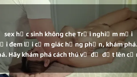 sex học sinh không che Trải nghiệm mới lạ: Sex trong xe hơi đem lại cảm giác hưng phấn, khám phá. Hãy khám phá cách thú vị để đốt lên cảm xúc trong cuộc tình!