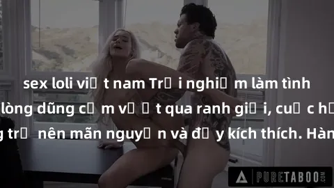 sex loli việt nam Trải nghiệm làm tình ngoài đường: Khi lòng dũng cảm vượt qua ranh giới, cuộc hẹn nơi công cộng trở nên mãn nguyện và đầy kích thích. Hành vi nguy hiểm, nhưng cũng tạo nên cảm giác mớ