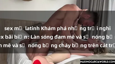 sex mỹ latinh Khám phá những trải nghiệm độc đáo tại sex bãi biển: Làn sóng đam mê và sự nóng bỏng cháy bỏng trên cát trắng
