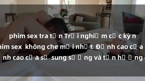 phim sex tra tấn Trải nghiệm cực kỳ nóng bỏng trong phim sex  không che mới nhất  Đỉnh cao của sự sung sướng và tận hưởng chân thật