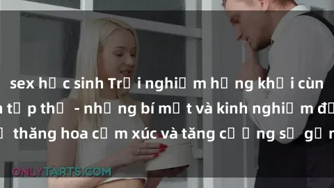 sex học sinh Trải nghiệm hứng khởi cùng với việc làm tình tập thể - những bí mật và kinh nghiệm để thăng hoa cảm xúc và tăng cường sự gắn kết trong mối quan hệ