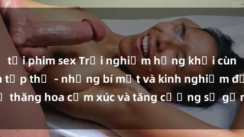 tải phim sex Trải nghiệm hứng khởi cùng với việc làm tình tập thể - những bí mật và kinh nghiệm để thăng hoa cảm xúc và tăng cường sự gắn kết trong mối quan hệ