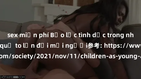 sex miễn phí Bạo lực tình dục trong nhóm: nguy cơ và hậu quả to lớn đối mọi người参考: https://www.theguardian.com/society/2021/nov/11/children-as-young-as-four-are-being-sexually-abused-by-groups-in-uk