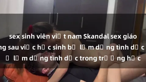 sex sinh viên việt nam Skandal sex giáo viên: Sự thật đằng sau việc học sinh bị lạm dụng tình dục trong trường học