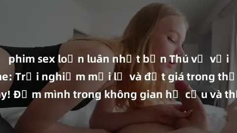 phim sex loạn luân nhật bản Thú vị với sex cosplay anime: Trải nghiệm mới lạ và đắt giá trong thế giới cosplay! Đắm mình trong không gian hư cấu và thỏa mãn niềm đam mê của bạn!