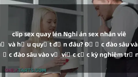clip sex quay lén Nghi án sex nhân viên nhà hàng: Hậu quả và hậu quyết đến đâu? Được đào sâu vào vụ việc cực kỳ nghiêm trọng này.