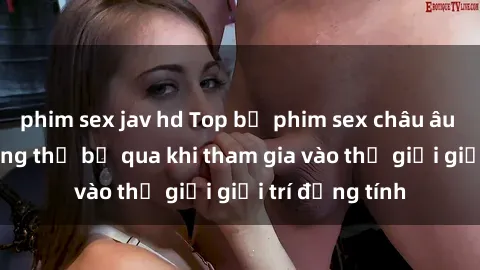 phim sex jav hd Top bộ phim sex châu âu nổi tiếng không thể bỏ qua khi tham gia vào thế giới giải trí đồng tính