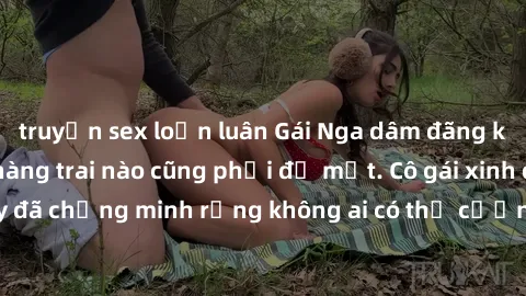 truyện sex loạn luân Gái Nga dâm đãng khiến tim bất cứ chàng trai nào cũng phải đỏ mặt. Cô gái xinh đẹp này đã chứng minh rằng không ai có thể cưỡng lại khi cô làm tình đắm say.