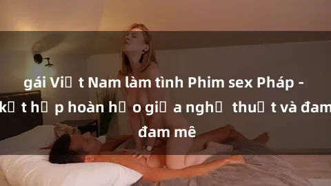 gái Việt Nam làm tình Phim sex Pháp - Sự kết hợp hoàn hảo giữa nghệ thuật và đam mê