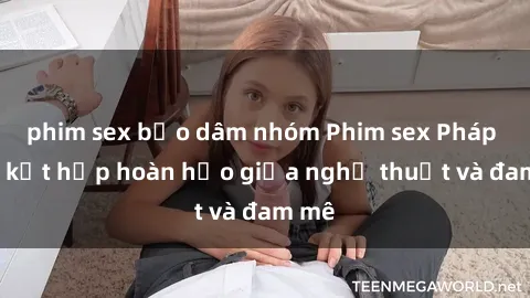 phim sex bạo dâm nhóm Phim sex Pháp - Sự kết hợp hoàn hảo giữa nghệ thuật và đam mê