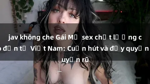 jav không che Gái Mỹ sex chất lượng cao đến từ Việt Nam: Cuốn hút và đầy quyến rũ