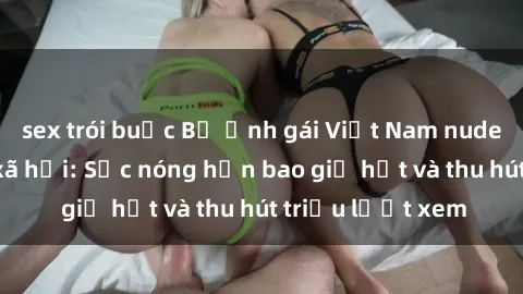 sex trói buộc Bộ ảnh gái Việt Nam nude gây sốt mạng xã hội: Sắc nóng hơn bao giờ hết và thu hút triệu lượt xem