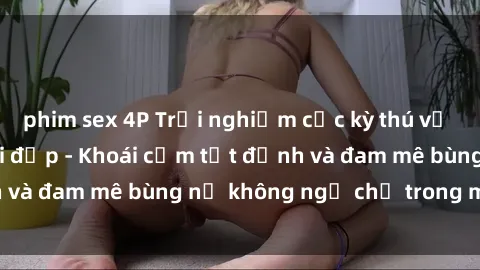 phim sex 4P Trải nghiệm cực kỳ thú vị khi làm tình với gái đẹp - Khoái cảm tột đỉnh và đam mê bùng nổ không ngờ chỉ trong một đêm!