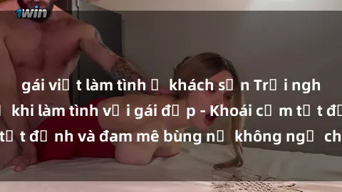 gái việt làm tình ở khách sạn Trải nghiệm cực kỳ thú vị khi làm tình với gái đẹp - Khoái cảm tột đỉnh và đam mê bùng nổ không ngờ chỉ trong một đêm!