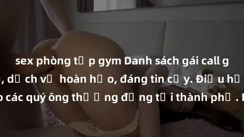 sex phòng tập gym Danh sách gái call girl vip chất lượng, dịch vụ hoàn hảo, đáng tin cậy. Điều hấp dẫn cho các quý ông thượng đẳng tại thành phố. Hãy nhấc máy và đặt lịch ngay!