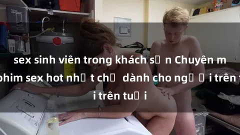sex sinh viên trong khách sạn Chuyên mục phim sex hot nhất chỉ dành cho người trên tuổi