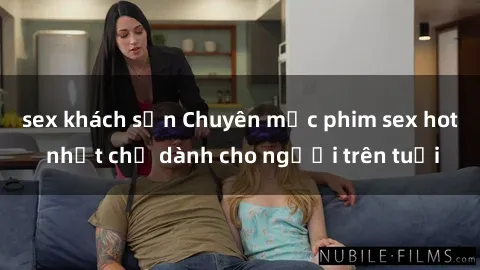 sex khách sạn Chuyên mục phim sex hot nhất chỉ dành cho người trên tuổi