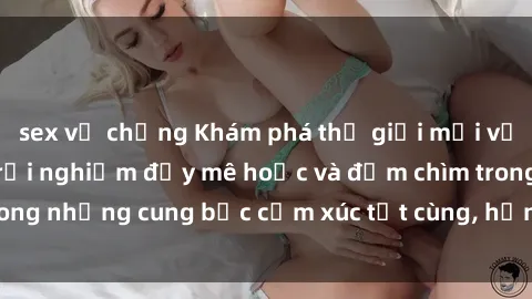sex vợ chồng Khám phá thế giới mới với sex người lớn: trải nghiệm đầy mê hoặc và đắm chìm trong những cung bậc cảm xúc tột cùng, hứng khởi và cuốn hút.