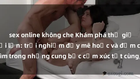 sex online không che Khám phá thế giới mới với sex người lớn: trải nghiệm đầy mê hoặc và đắm chìm trong những cung bậc cảm xúc tột cùng, hứng khởi và cuốn hút.