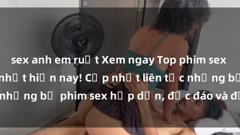 sex anh em ruột Xem ngay Top phim sex mới nhất đang hot nhất hiện nay! Cập nhật liên tục những bộ phim sex hấp dẫn, độc đáo và đầy kích thích.